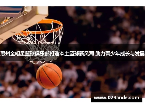 惠州全明星篮球俱乐部打造本土篮球新风潮 助力青少年成长与发展